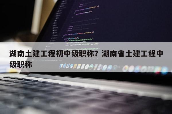 湖南土建工程初中级职称？湖南省土建工程中级职称
