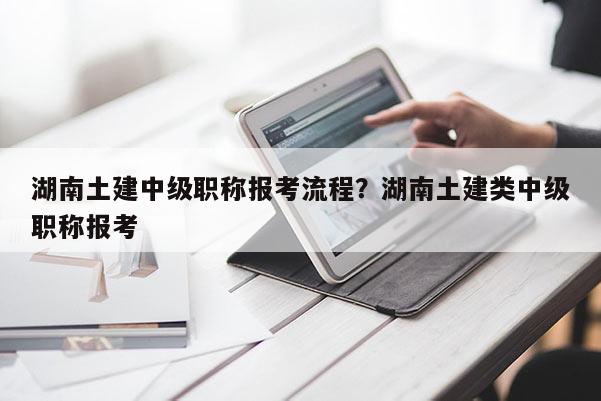湖南土建中级职称报考流程？湖南土建类中级职称报考