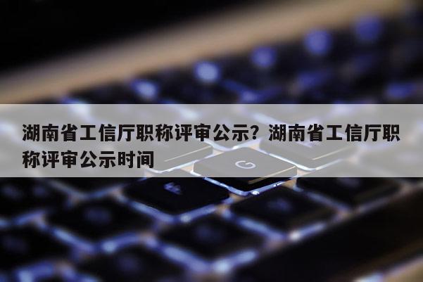 湖南省工信厅职称评审公示？湖南省工信厅职称评审公示时间