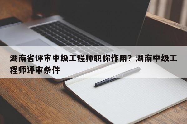 湖南省评审中级工程师职称作用？湖南中级工程师评审条件