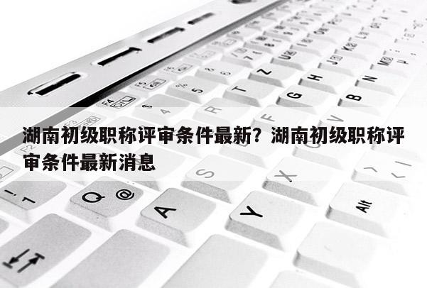 湖南初级职称评审条件最新？湖南初级职称评审条件最新消息