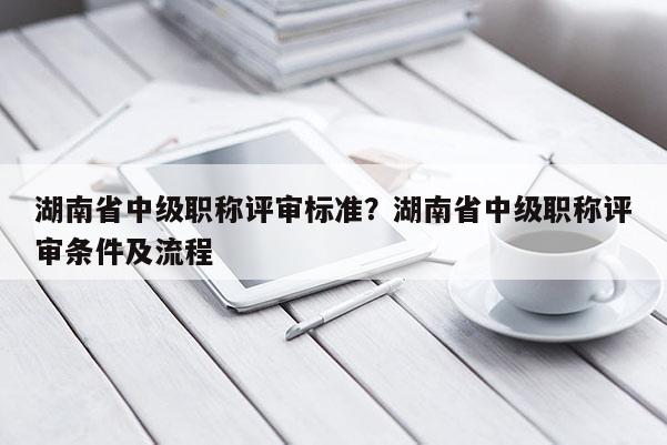 湖南省中级职称评审标准？湖南省中级职称评审条件及流程