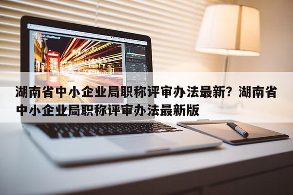 湖南省中小企业局职称评审办法最新？湖南省中小企业局职称评审办法最新版