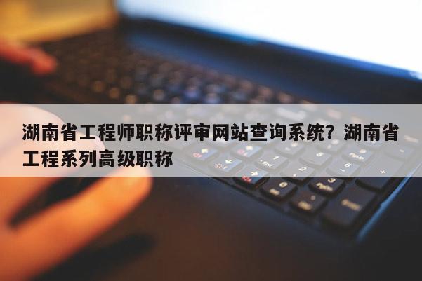 湖南省工程师职称评审网站查询系统？湖南省工程系列高级职称