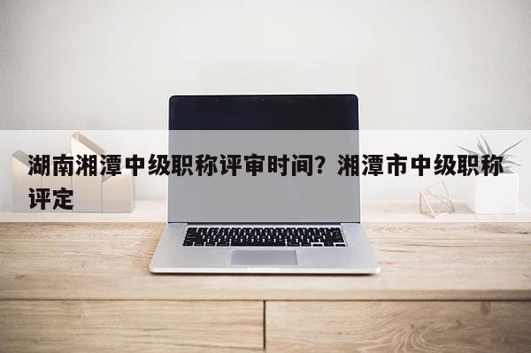 湖南湘潭中级职称评审时间？湘潭市中级职称评定