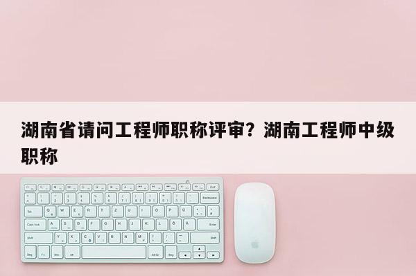 湖南省请问工程师职称评审？湖南工程师中级职称