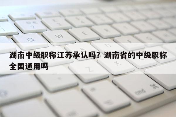 湖南中级职称江苏承认吗？湖南省的中级职称全国通用吗