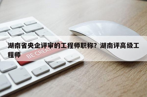 湖南省央企评审的工程师职称？湖南评高级工程师