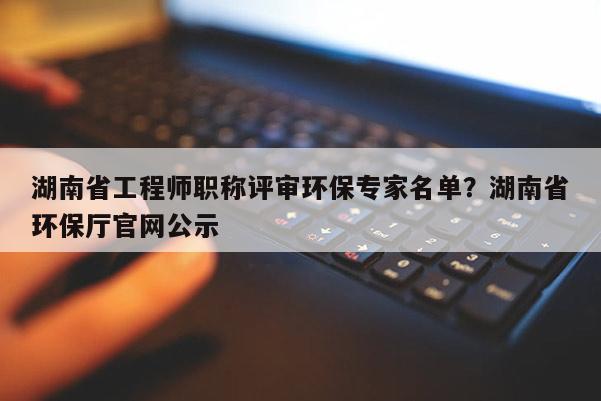 湖南省工程师职称评审环保专家名单？湖南省环保厅官网公示