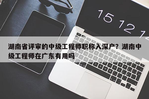 湖南省评审的中级工程师职称入深户？湖南中级工程师在广东有用吗