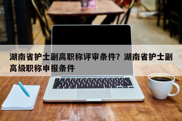 湖南省护士副高职称评审条件？湖南省护士副高级职称申报条件