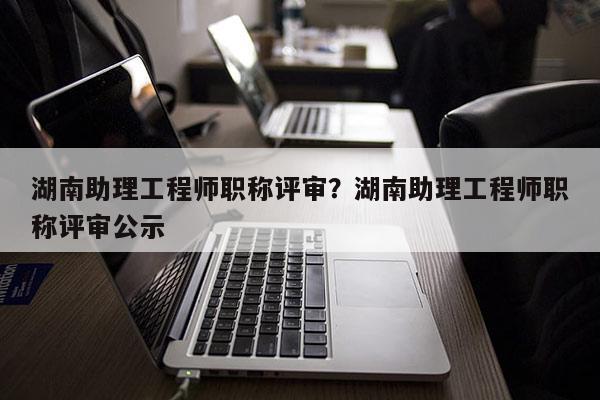 湖南助理工程师职称评审？湖南助理工程师职称评审公示
