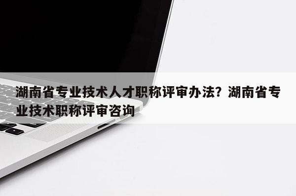 湖南省专业技术人才职称评审办法？湖南省专业技术职称评审咨询