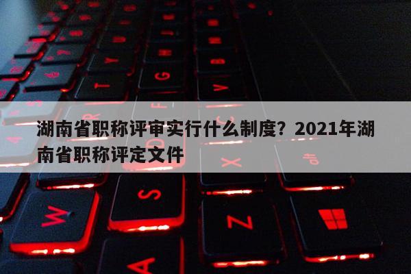 湖南省职称评审实行什么制度？2021年湖南省职称评定文件