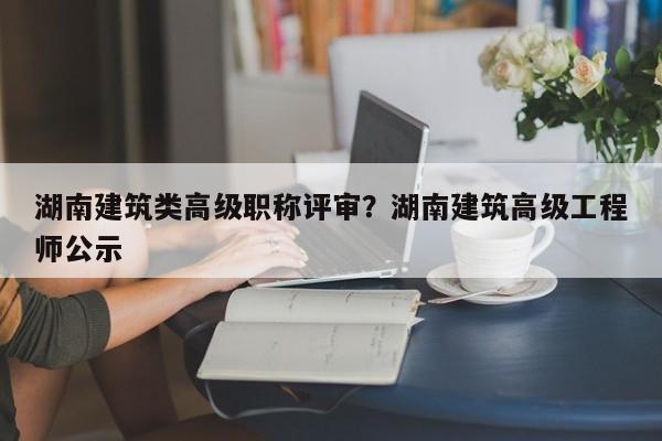 湖南建筑类高级职称评审？湖南建筑高级工程师公示