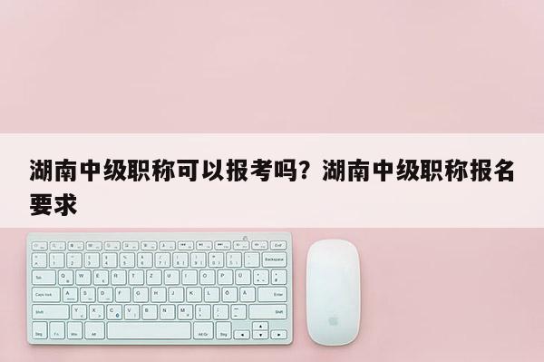 湖南中级职称可以报考吗？湖南中级职称报名要求