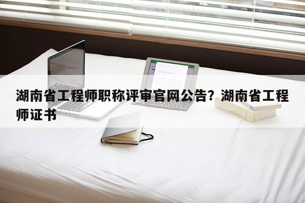湖南省工程师职称评审官网公告？湖南省工程师证书