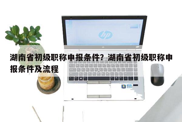 湖南省初级职称申报条件？湖南省初级职称申报条件及流程