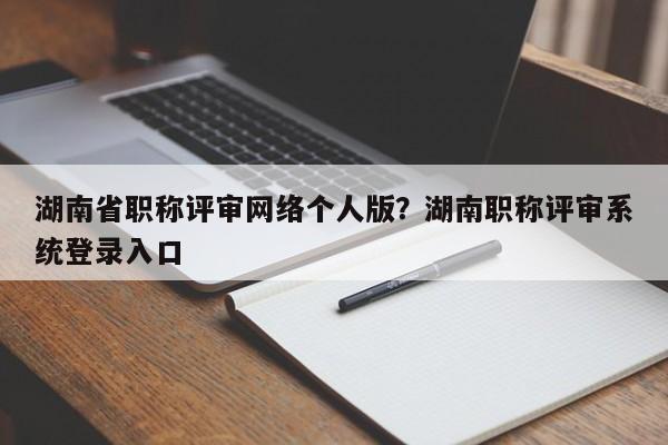 湖南省职称评审网络个人版？湖南职称评审系统登录入口