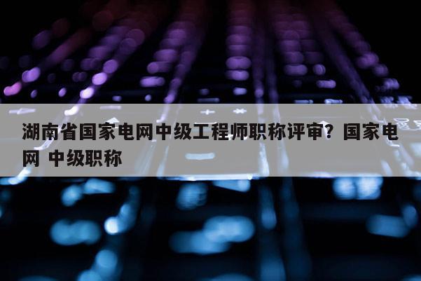 湖南省国家电网中级工程师职称评审？国家电网 中级职称