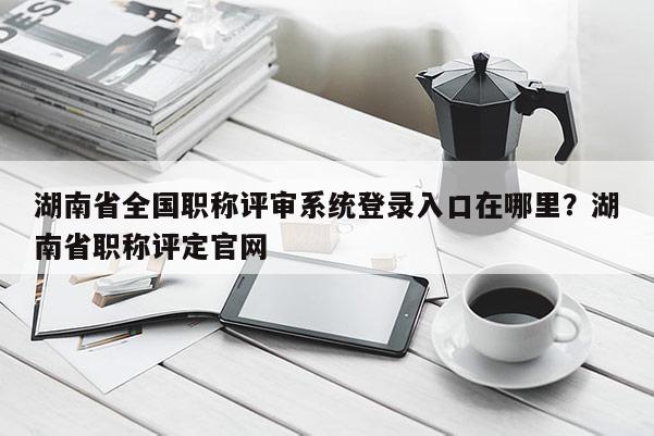 湖南省全国职称评审系统登录入口在哪里？湖南省职称评定官网