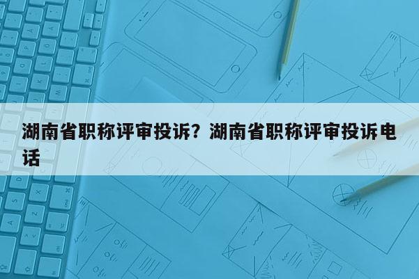 湖南省职称评审投诉？湖南省职称评审投诉电话